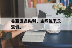 九游在线使用网址-曼联遭遇失利，主教练表示遗憾。