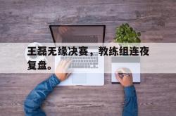 九游在线使用网址-王磊无缘决赛，教练组连夜复盘。
