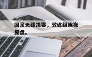 九游在线使用网址-国足无缘决赛，教练组连夜复盘。