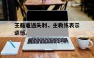 九游在线使用网址-王磊遭遇失利，主教练表示遗憾。