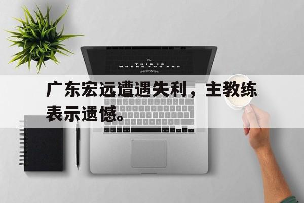 广东宏远遭遇失利，主教练表示遗憾。
