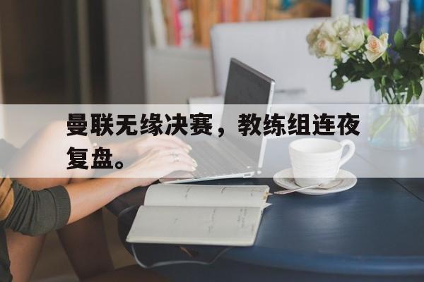 曼联无缘决赛，教练组连夜复盘。