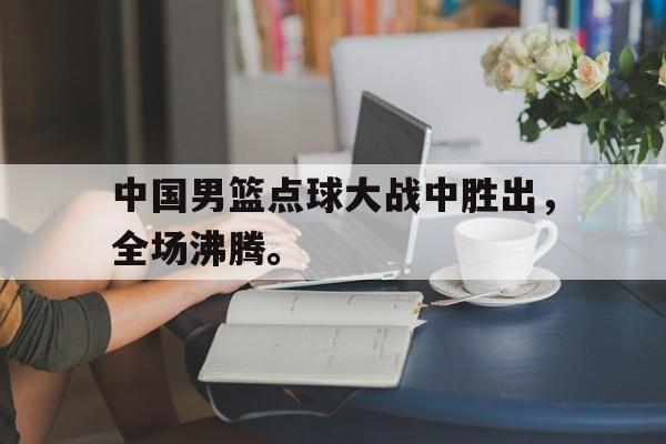 中国男篮点球大战中胜出，全场沸腾。