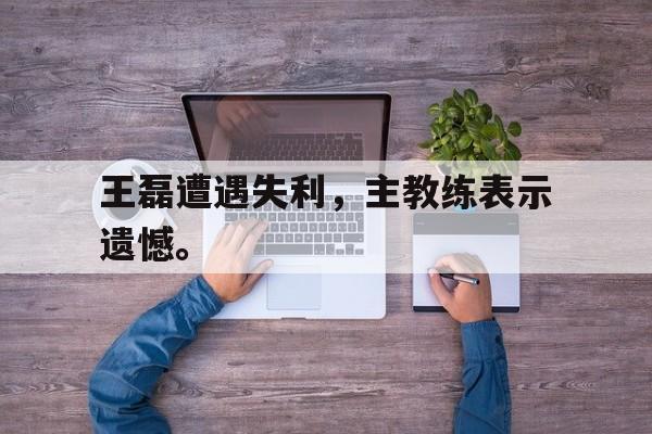 王磊遭遇失利，主教练表示遗憾。