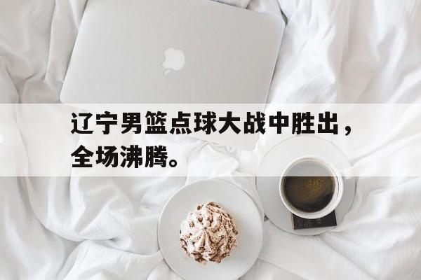 辽宁男篮点球大战中胜出，全场沸腾。