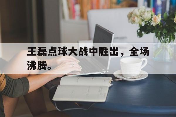 王磊点球大战中胜出，全场沸腾。