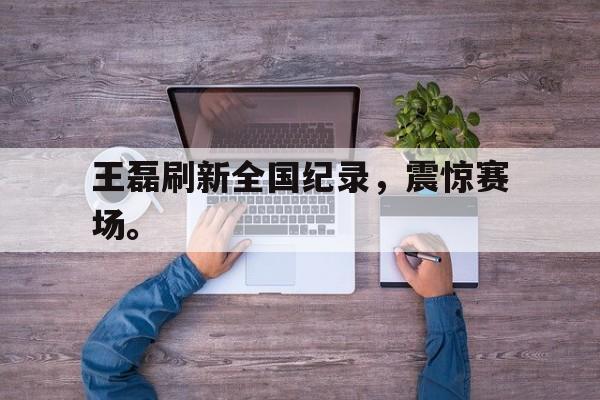 王磊刷新全国纪录，震惊赛场。