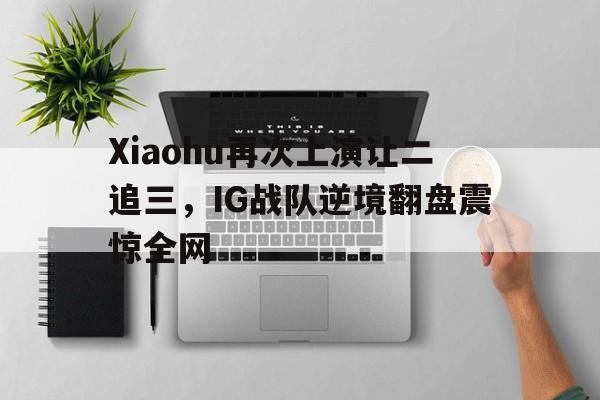 Xiaohu再次上演让二追三，IG战队逆境翻盘震惊全网