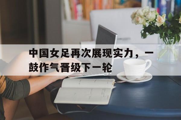 中国女足再次展现实力，一鼓作气晋级下一轮