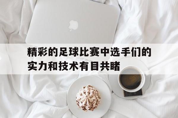 九游在线使用网址-精彩的足球比赛中选手们的实力和技术有目共睹