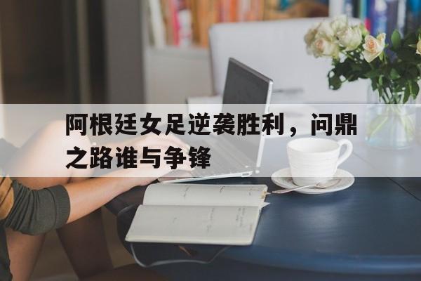 阿根廷女足逆袭胜利，问鼎之路谁与争锋