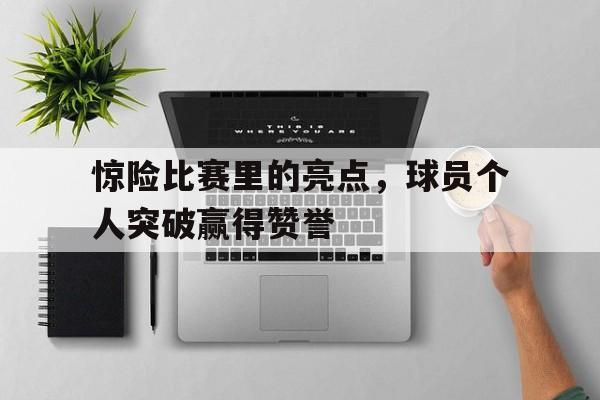 惊险比赛里的亮点，球员个人突破赢得赞誉
