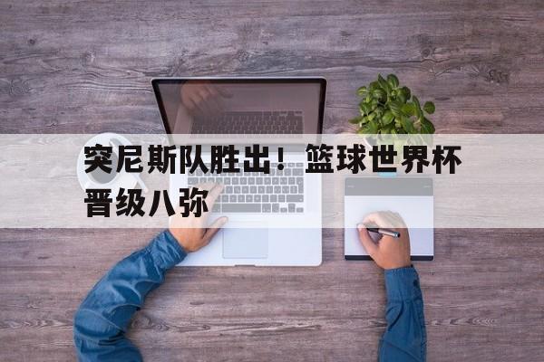 突尼斯队胜出！篮球世界杯晋级八弥
