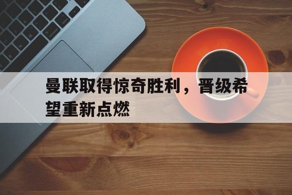 曼联取得惊奇胜利，晋级希望重新点燃