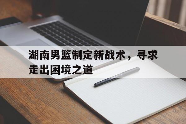 湖南男篮制定新战术，寻求走出困境之道