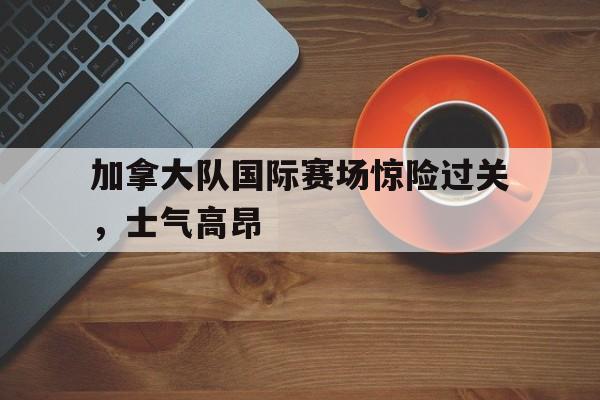 加拿大队国际赛场惊险过关，士气高昂