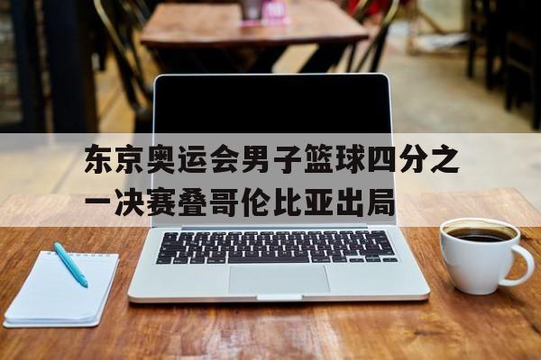 东京奥运会男子篮球四分之一决赛叠哥伦比亚出局